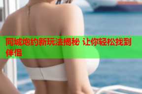 同城炮约新玩法揭秘 让你轻松找到伴侣
